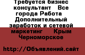 Требуется бизнес-консультант - Все города Работа » Дополнительный заработок и сетевой маркетинг   . Крым,Черноморское